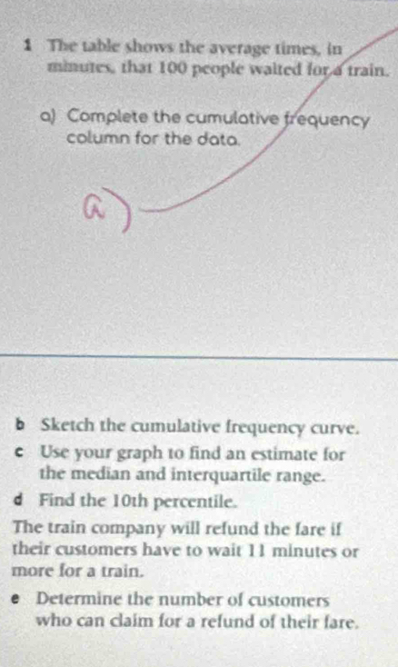 The table shows the average times, in
minutes, that 100 people waited for a train. 
a) Complete the cumulative frequency 
column for the data. 
b Sketch the cumulative frequency curve. 
e Use your graph to find an estimate for 
the median and interquartile range. 
d Find the 10th percentile. 
The train company will refund the fare if 
their customers have to wait 11 minutes or 
more for a train. 
Determine the number of customers 
who can claim for a refund of their fare.