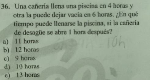 Una cañería llena una piscina en 4 horas y
otra la puede dejar vacía en 6 horas. ¿En qué
tiempo puede llenarse la piscina, si la cañería
de desagüe se abre 1 hora después?
a) 11 horas
b) 12 horas
c) 9 horas
d) 10 horas
e) 13 horas