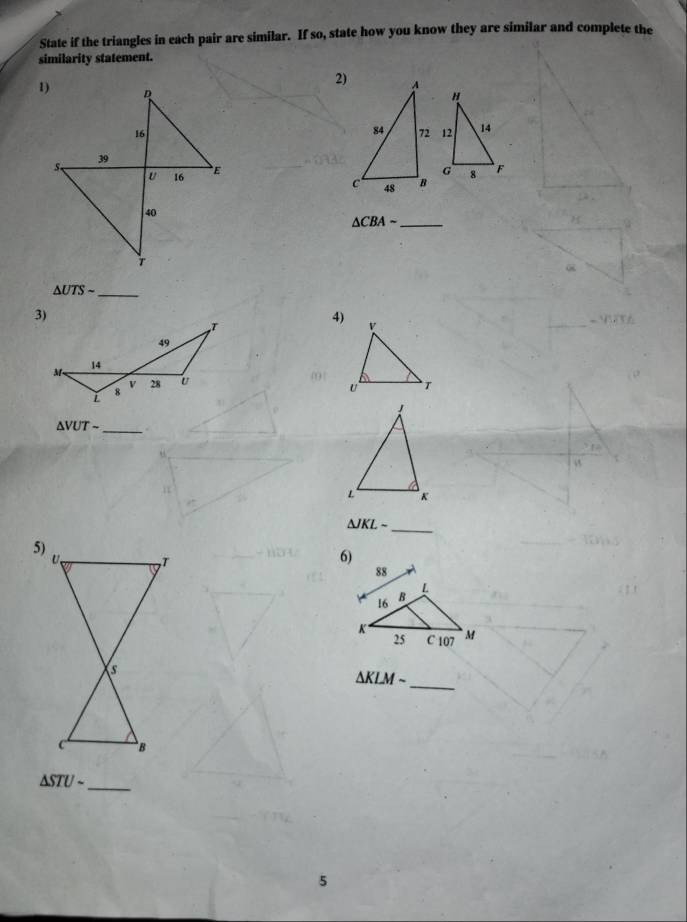 State if the triangles in each pair are similar. If so, state how you know they are similar and complete the 
similarity statement. 
2) 
"
12 14
G
8 F
_ △ CBAsim
△ UTSsim _ 
4) V
00 | T
U
△ VUTsim _ 
_
△ JKLsim
6) 
_
△ KLMsim
△ STUsim _ 
5