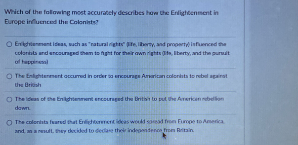 Which of the following most accurately describes how the Enlightenment in
Europe influenced the Colonists?
Enlightenment ideas, such as "natural rights" (life, liberty, and property) influenced the
colonists and encouraged them to fight for their own rights (life, liberty, and the pursuit
of happiness)
The Enlightenment occurred in order to encourage American colonists to rebel against
the British
The ideas of the Enlightenment encouraged the British to put the American rebellion
down.
The colonists feared that Enlightenment ideas would spread from Europe to America.
and, as a result, they decided to declare their independence from Britain.