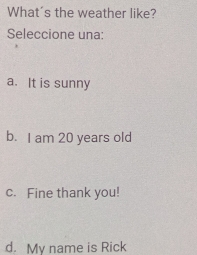 What's the weather like?
Seleccione una:
a. It is sunny
b. I am 20 years old
c. Fine thank you!
d. Mv name is Rick