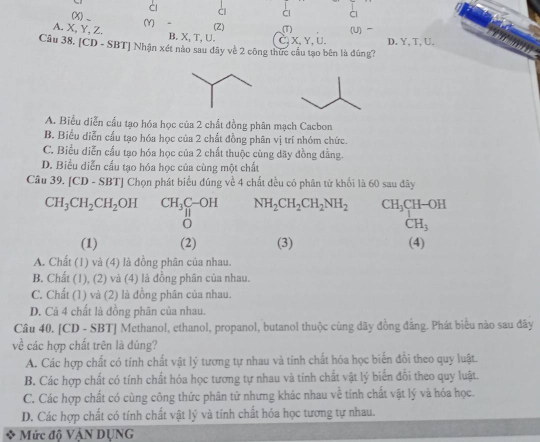 Cl
(X)_
Cl
àl
Cl
(Z)
(Y) (T) (U)
A. X, Y, Z. B. X, T, U.
C, X, Y, U. D. Y, T, U.
Câu 38. [CD - SBT] Nhận xét nào sau dây về 2 công thức cấu tạo bên là đúng?
A. Biểu diễn cấu tạo hóa học của 2 chất đồng phân mạch Cacbon
B. Biểu diễn cấu tạo hóa học của 2 chất đồng phân vị trí nhóm chức.
C. Biểu diễn cấu tạo hóa học của 2 chất thuộc cùng dãy đồng dẳng.
D. Biểu diễn cấu tạo hóa học của cùng một chất
Câu 39. [( CD-SBT] Chọn phát biểu đúng về 4 chất đều có phân tử khối là 60 sau đây
CH_3CH_2CH_2OH CH_3C-OH NH_2CH_2CH_2NH_2 CH_3C CH-OH
O
CH_3
(1) (2) (3) (4)
A. Chất (1) và (4) là đồng phân của nhau.
B. Chất (1), (2) và (4) là đồng phân của nhau.
C. Chất (1) và (2) là đồng phân của nhau.
D. Cả 4 chất là đồng phân của nhau.
Câu 40. [CD - SBT] Methanol, ethanol, propanol, butanol thuộc cùng dãy đồng đẳng. Phát biểu nào sau đây
về các hợp chất trên là đúng?
A. Các hợp chất có tính chất vật lý tương tự nhau và tính chất hóa học biến đổi theo quy luật.
B. Các hợp chất có tính chất hóa học tương tự nhau và tính chất vật lý biến đổi theo quy luật.
C. Các hợp chất có cùng công thức phân tử nhưng khác nhau về tính chất vật lý và hóa học.
D. Các hợp chất có tính chất vật lý và tính chất hóa học tương tự nhau.
Mức độ VậN DỤNG