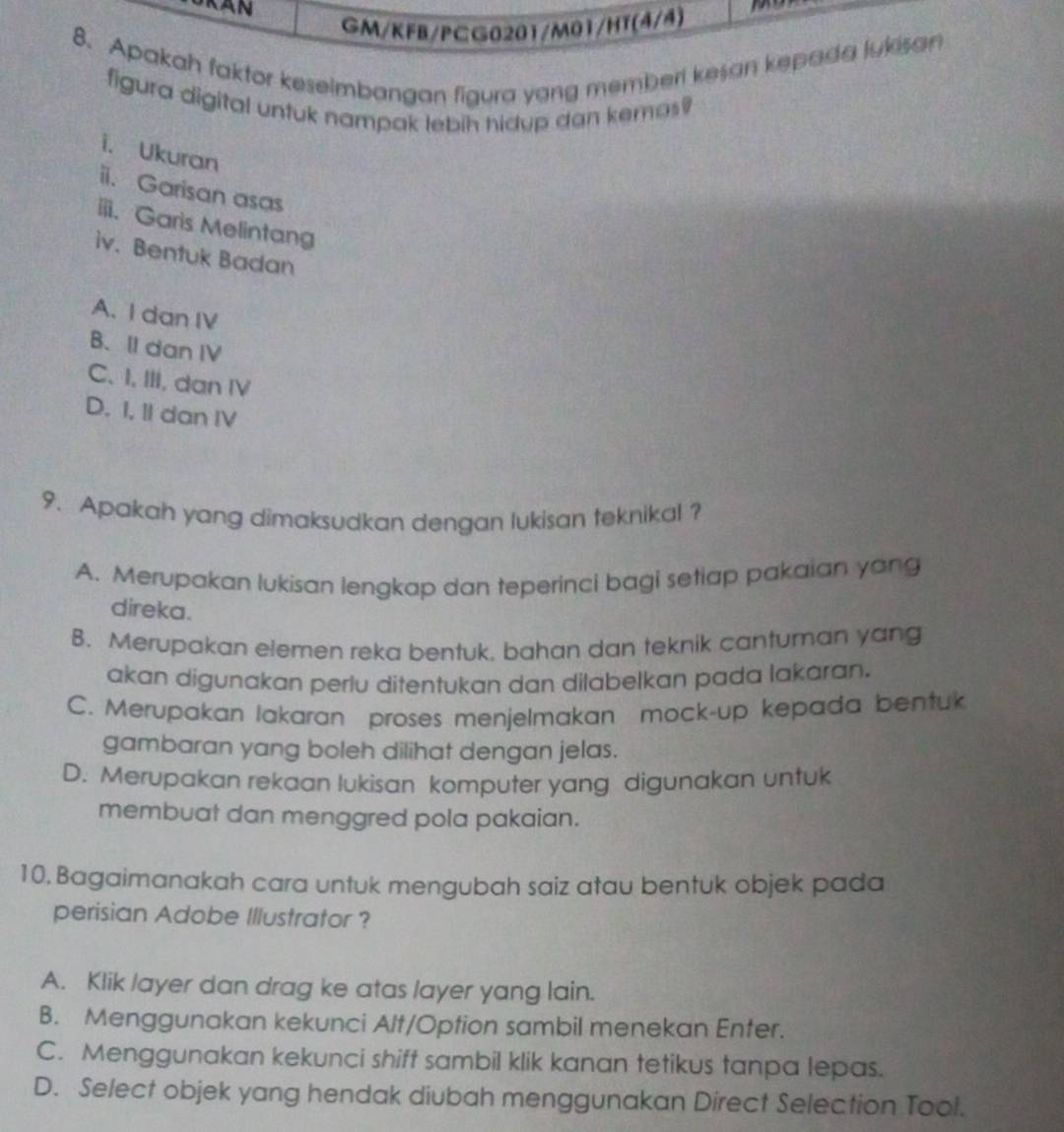 GM/KFB/PCG0201/M01/HT(4/4)
8. Apakah faktor keselmbangan figura yang memberi kesan kepada lukisan
figura digital untuk nampak lebih hidup dan kemas?
i. Ukuran
ii. Garisan asas
iii. Garis Melintang
iv. Bentuk Badan
A. I dan IV
B、II dan IV
C. I, III, dan IV
D. I, II dan IV
9. Apakah yang dimaksudkan dengan lukisan teknikal ?
A. Merupakan lukisan lengkap dan teperinci bagi setiap pakaian yang
direka.
B. Merupakan elemen reka bentuk, bahan dan teknik canturan yang
akan digunakan perlu ditentukan dan dilabelkan pada lakaran.
C. Merupakan lakaran proses menjelmakan mock-up kepada bentuk
gambaran yang boleh dilihat dengan jelas.
D. Merupakan rekaan lukisan komputer yang digunakan untuk
membuat dan menggred pola pakaian.
10.Bagaimanakah cara untuk mengubah saiz atau bentuk objek pada
perisian Adobe Illustrator ?
A. Klik layer dan drag ke atas layer yang lain.
B. Menggunakan kekunci Alt/Option sambil menekan Enter.
C. Menggunakan kekunci shift sambil klik kanan tetikus tanpa lepas.
D. Select objek yang hendak diubah menggunakan Direct Selection Tool.