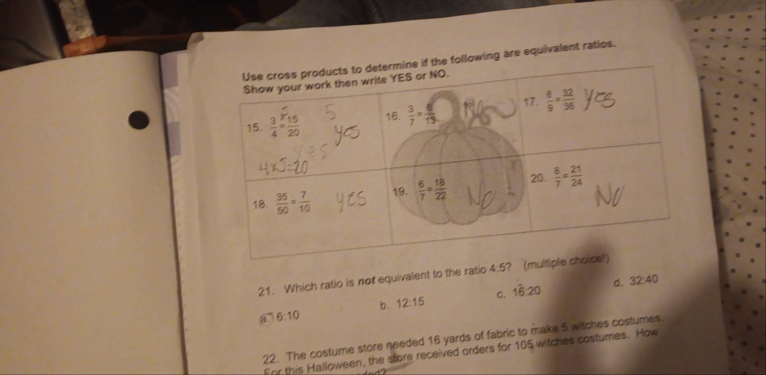 ing are equivalent ratios.
21. Which ratio is not equivalent to the ratio 4:5 ?
C. 16:20 d. 32:40
b.
B. 6:10 12:15
22. The costume store needed 16 yards of fabric to make 5 witches costumes.
For this Halloween, the store received orders for 105 witches costumes. How