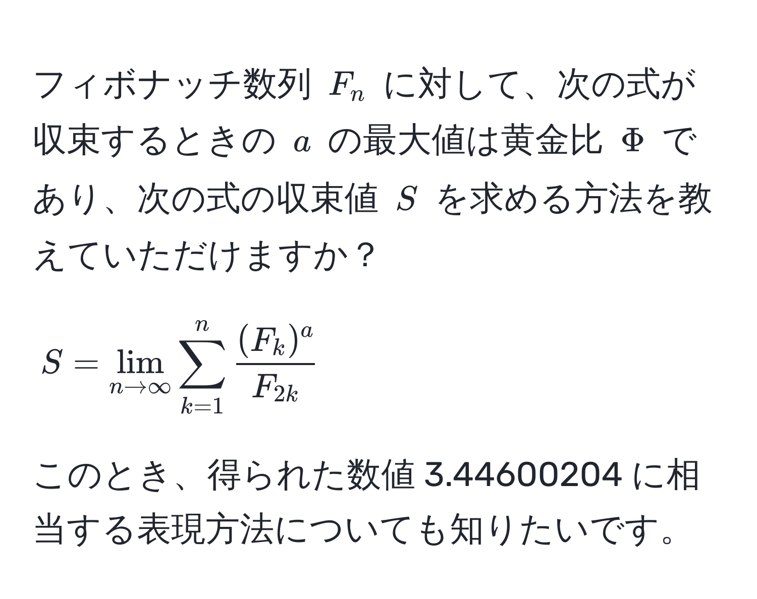 フィボナッチ数列 $F_n$ に対して、次の式が収束するときの $a$ の最大値は黄金比 $Phi$ であり、次の式の収束値 $S$ を求める方法を教えていただけますか？  
$$ S = lim_n to ∈fty sum_(k=1)^n frac(F_k)^aF_2k $$  
このとき、得られた数値 3.44600204 に相当する表現方法についても知りたいです。