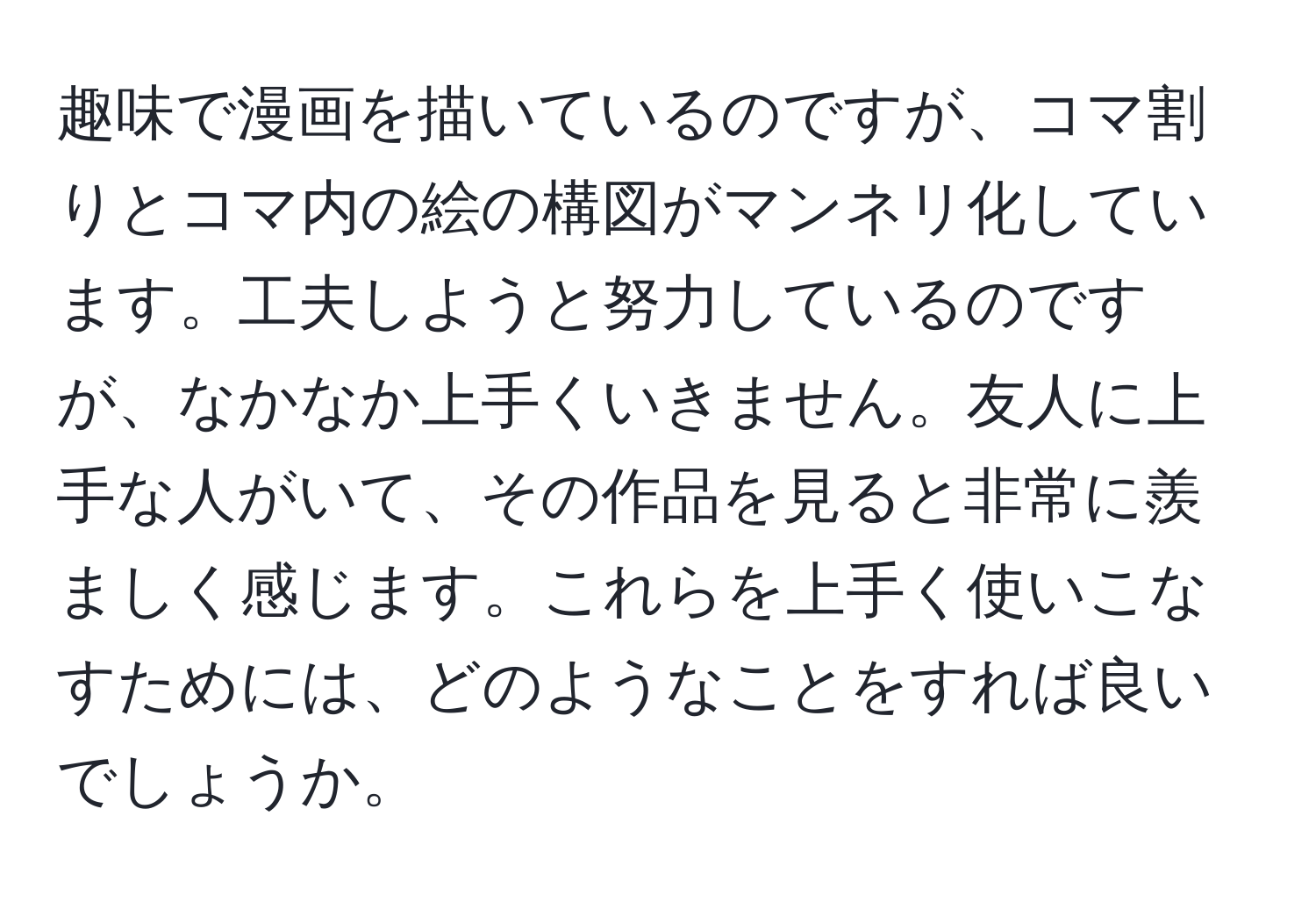 趣味で漫画を描いているのですが、コマ割りとコマ内の絵の構図がマンネリ化しています。工夫しようと努力しているのですが、なかなか上手くいきません。友人に上手な人がいて、その作品を見ると非常に羨ましく感じます。これらを上手く使いこなすためには、どのようなことをすれば良いでしょうか。