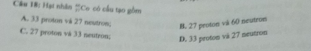 Hạt nhân  kn/3  *Co có cầu tạo gồm
A. 33 proton vå 27 neutron;
B. 27 proton và 60 neutron
C. 27 proton vå 33 neutron;
D. 33 proton và 27 neutron
