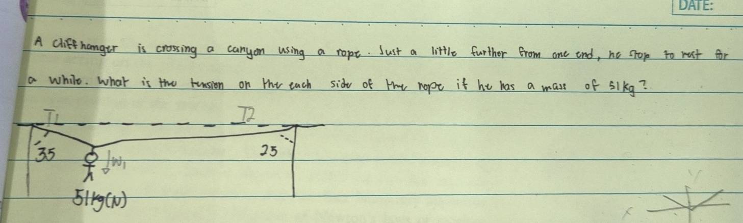 A clifehanger is crossing a canyon using a rope. Just a little further from one end, he stop to rust for
a while. What is the tension on the each sidy of tt nopt it he has a mass of 5lkg?
35
25
5lKg ()