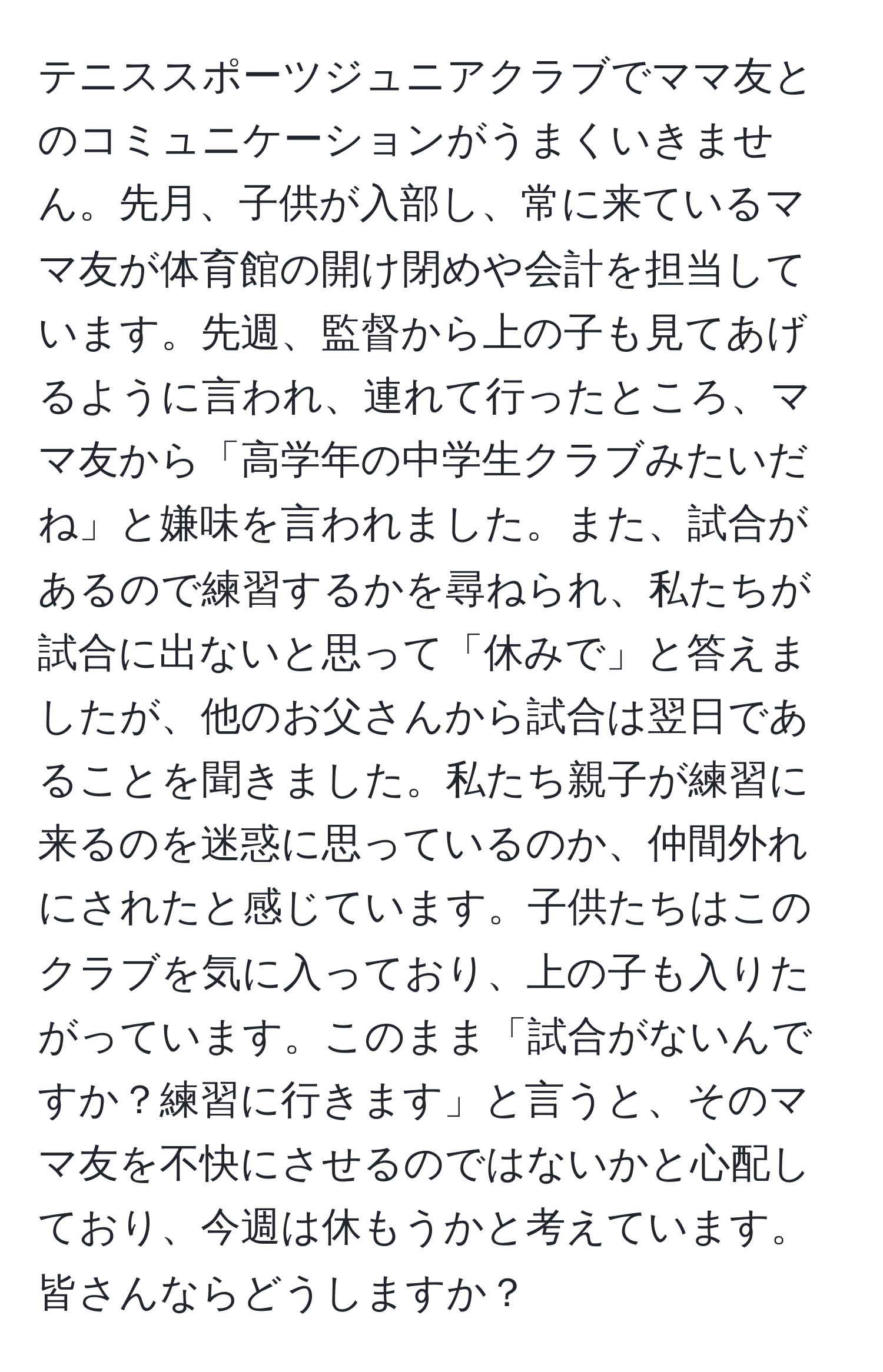 テニススポーツジュニアクラブでママ友とのコミュニケーションがうまくいきません。先月、子供が入部し、常に来ているママ友が体育館の開け閉めや会計を担当しています。先週、監督から上の子も見てあげるように言われ、連れて行ったところ、ママ友から「高学年の中学生クラブみたいだね」と嫌味を言われました。また、試合があるので練習するかを尋ねられ、私たちが試合に出ないと思って「休みで」と答えましたが、他のお父さんから試合は翌日であることを聞きました。私たち親子が練習に来るのを迷惑に思っているのか、仲間外れにされたと感じています。子供たちはこのクラブを気に入っており、上の子も入りたがっています。このまま「試合がないんですか？練習に行きます」と言うと、そのママ友を不快にさせるのではないかと心配しており、今週は休もうかと考えています。皆さんならどうしますか？