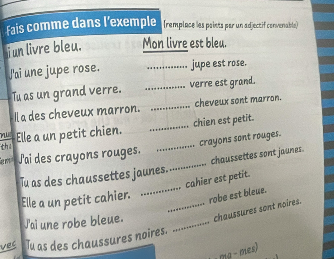 Fais comme dans l’exemple (remplace les points par un adjectif convenable) 
i un livre bleu. 
Mon livre est bleu. 
J'ai une jupe rose. _jupe est rose. 
Tu as un grand verre. _verre est grand. 
ll a des cheveux marron. _cheveux sont marron. 
nu Elle a un petit chien. _chien est petit. 
the 
emi J'ai des crayons rouges. _crayons sont rouges. 
_ 
Tu as des chaussettes jaunes._ . chaussettes sont jaunes. 
cahier est petit. 
Elle a un petit cahier. 
robe est bleue. 
J'ai une robe bleue. 
_chaussures sont noires. 
vec Tu as des chaussures noires. 
_ 
ma − mes)