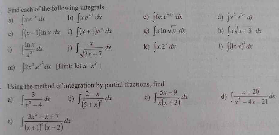 Find each of the following integrals. 
c) 
a) ∈t xe^(-x)dx b) ∈t xe^(4x)dx ∈t 6xe^(-5x)dx d) ∈t x^2e^(3x)dx
h) 
e) ∈t (x-1)ln xdx f) ∈t (x+1)e^xdx g) ∈t xln sqrt(x)dx ∈t xsqrt(x+3)dx
i) ∈t  ln x/x^3 dx j) ∈t  x/sqrt(3x+7) dx k) ∈t x.2^xdx 1) ∈t (ln x)^2dx
m) ∈t 2x^3.e^(x^2)dx [Hint: let u=x^2]. Using the method of integration by partial fractions, find 
a) ∈t  3/x^2-4 dx b) ∈t frac 2-x(5+x)^2dx c) ∈t  (5x-9)/x(x+3) dx d) ∈t  (x+20)/x^2-4x-21 dx
e) ∈t frac 3x^2-x+7(x+1)^2(x-2)dx