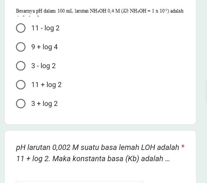 Besarnya pH dalam 100 mL 1arutan NH_4OH D 4 M (Kb N H_4OH=1* 10^(-2)) adalah
11-log 2
9+log 4
3-log 2
11+log 2
3+log 2
pH larutan 0,002 M suatu basa lemah LOH adalah *
11+log 2. Maka konstanta basa (Kb) adalah ...