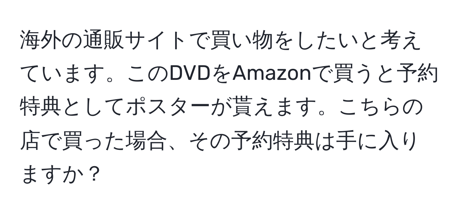 海外の通販サイトで買い物をしたいと考えています。このDVDをAmazonで買うと予約特典としてポスターが貰えます。こちらの店で買った場合、その予約特典は手に入りますか？