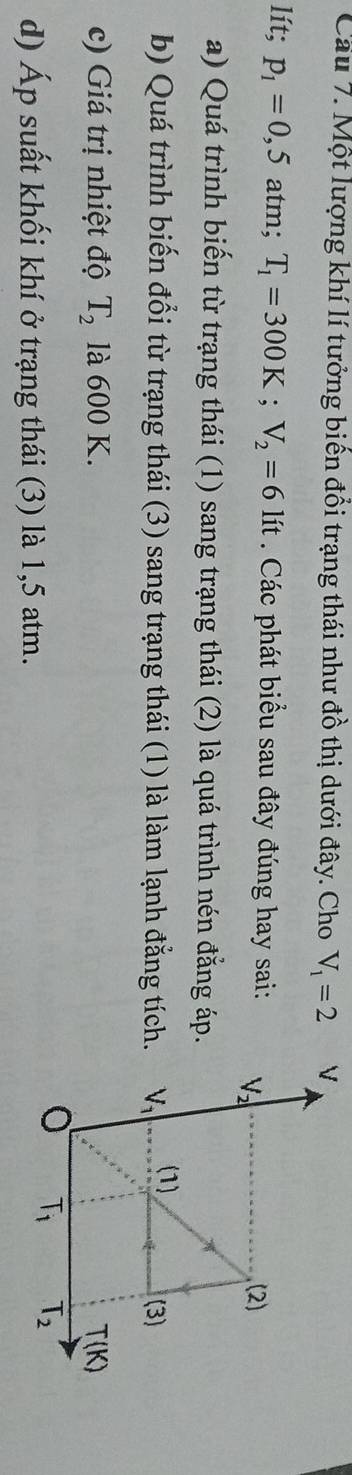 Cầu 7. Một lượng khí lí tưởng biến đổi trạng thái như đồ thị dưới đây. Cho V_1=2
lít; p_1=0,5 atm; T_1=300K;V_2=6 lít . Các phát biểu sau đây đúng hay sai:
a) Quá trình biến từ trạng thái (1) sang trạng thái (2) là quá trình nén đẳng áp.
b) Quá trình biến đổi từ trạng thái (3) sang trạng thái (1) là làm lạnh đẳng tích.
c) Giá trị nhiệt độ T_2 là 600 K.
d) Áp suất khối khí ở trạng thái (3) là 1,5 atm.