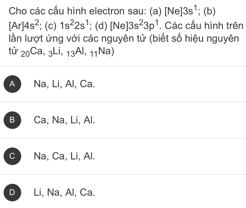 Cho các cấu hình electron sau: (a) [Ne]3s^1;(b)
[Ar]4s^2;(c) 1s^22s^1; (d) [Ne]3s^23p^1. Các cấu hình trên
lần lượt ứng với các nguyên tử (biết số hiệu nguyên
tử _20Ca,_3Li,_13AI,_11Na)
A Na, Li, Al, Ca.
B Ca, Na, Li, Al.
C Na, Ca, Li, Al.
D Li, Na, Al, Ca.