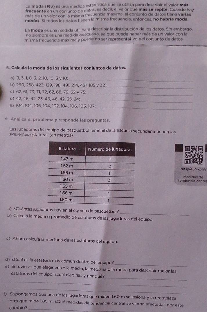 La moda (Mo) es una medida estadística que se utiliza para describir el valor más
frecuente en un conjunto de datos, es decir, el valor que más se repite. Cuando hay
más de un valor con la misma frecuencia máxima, el conjunto de datos tiene varlas
modas. Si todos los datos tienen la misma frecuencia, entonces, no habría moda.
La moda es una medida útil para describir la distribución de los datos. Sin embargo,
no siempre es una medida adecuada, ya que puede haber más de un valor con la
misma frecuencia máxima y puede no ser representativo del conjunto de datos.
6. Calcula la moda de los siguientes conjuntos de datos.
a) 9, 3, 1, 8, 3, 2, 10, 10, 3 y 10:_
b) 290, 258, 423, 129, 198, 491, 214, 421, 185 y 321:_
c) 62, 61, 73, 71, 72, 62, 68, 79, 62 y 75:_
d) 42, 46, 42, 23, 46, 46, 42, 35, 24:_
e) 104, 104, 106, 104, 102, 104, 106, 105, 107:_
Analiza el problema y responde las preguntas.
Las jugadoras del equipo de basquetbol femenil de la escuela secundaria tienen las
siguientes estaturas (en metros)
bit.iy/45NkphV
Medidas de
tendencia centra
_
a》 ¿Cuántas jugadoras hay en el equipo de basquetbol?
b) Calcula la media o promedio de estaturas de las jugadoras del equipo.
c) Ahora calcula la mediana de las estaturas del equipo.
_
d) ¿Cuál es la estatura más común dentro del equipo?
e) Si tuvieras que elegir entre la media, la mediana o la moda para describir mejor las
_
estaturas del equipo, ¿cuál elegirías y por qué?
_
_
f) Supongamos que una de las jugadoras que miden 1.60 m se lesiona y la reemplaza
otra que mide 1.85 m. ¿Qué medidas de tendencia central se vieron afectadas por este
cambio?_