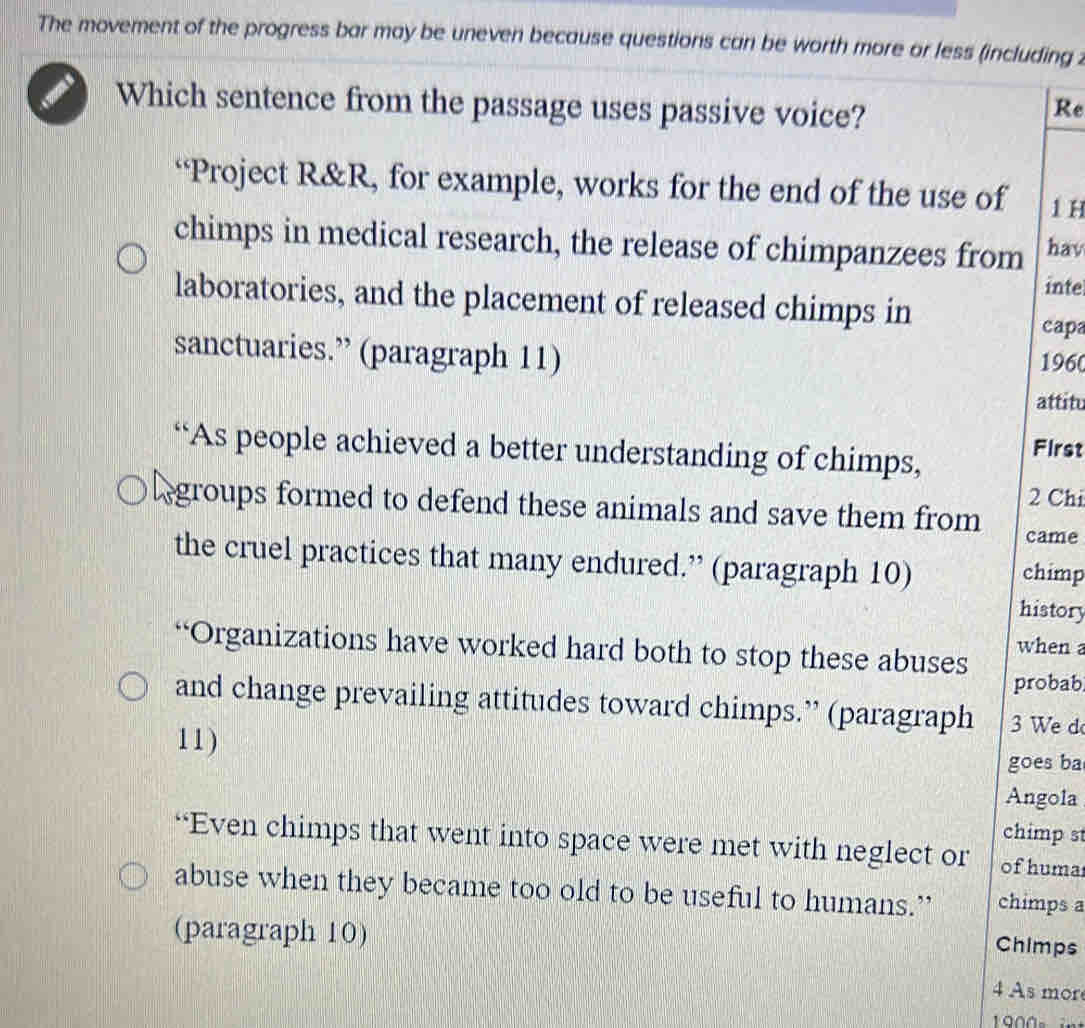 The movement of the progress bar may be uneven because questions can be worth more or less (including 2 
a Which sentence from the passage uses passive voice? 
Re 
“Project R&R, for example, works for the end of the use of 1 H 
chimps in medical research, the release of chimpanzees from hav 
inte 
laboratories, and the placement of released chimps in 
capa 
sanctuaries.” (paragraph 11) 
1960 
attitu 
“As people achieved a better understanding of chimps, First
2 Chi 
groups formed to defend these animals and save them from 
came 
the cruel practices that many endured.” (paragraph 10) chimp 
history 
“Organizations have worked hard both to stop these abuses when 
probab 
and change prevailing attitudes toward chimps.” (paragraph We d 
11) 
goes ba 
Angola 
chimp st 
“Even chimps that went into space were met with neglect or of huma 
abuse when they became too old to be useful to humans.” chimps a 
(paragraph 10) 
Chimps 
4 As mor
1000 。