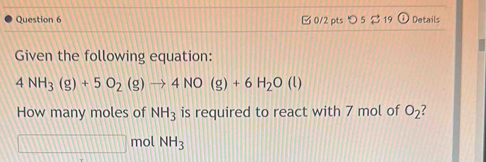  0/2 pts つ 5 。 19 Details 
Given the following equation:
4NH_3(g)+5O_2(g)to 4NO(g)+6H_2O(l)
How many moles of NH_3 is required to react with 7 mol of O_2 7
1111 □ IIII 1111 mol NH_3