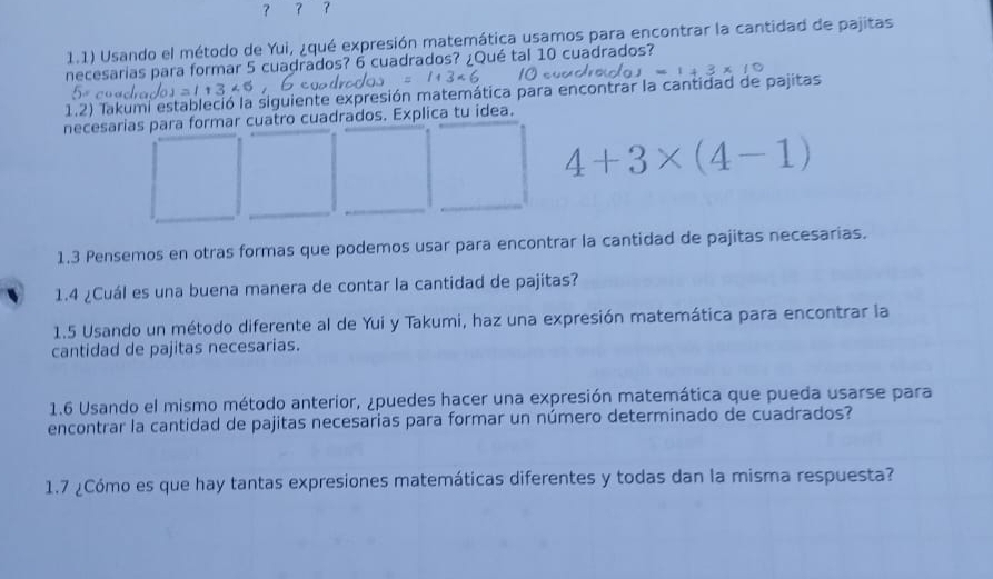 ？ 7 7 
1.1) Usando el método de Yui, ¿qué expresión matemática usamos para encontrar la cantidad de pajitas 
necesarias para formar 5 cuadrados? 6 cuadrados? ¿Qué tal 10 cuadrados?
1346
1.2) Takumi estableció la siguiente expresión matemática para encontrar la cantidad de pajitas 
necesarias para formar cuatro cuadrados. Explica tu idea.
4+3* (4-1)
1.3 Pensemos en otras formas que podemos usar para encontrar la cantidad de pajitas necesarias. 
1.4 ¿Cuál es una buena manera de contar la cantidad de pajitas? 
1.5 Usando un método diferente al de Yui y Takumi, haz una expresión matemática para encontrar la 
cantidad de pajitas necesarias. 
1.6 Usando el mismo método anterior, ¿puedes hacer una expresión matemática que pueda usarse para 
encontrar la cantidad de pajitas necesarias para formar un número determinado de cuadrados? 
1.7 ¿Cómo es que hay tantas expresiones matemáticas diferentes y todas dan la misma respuesta?