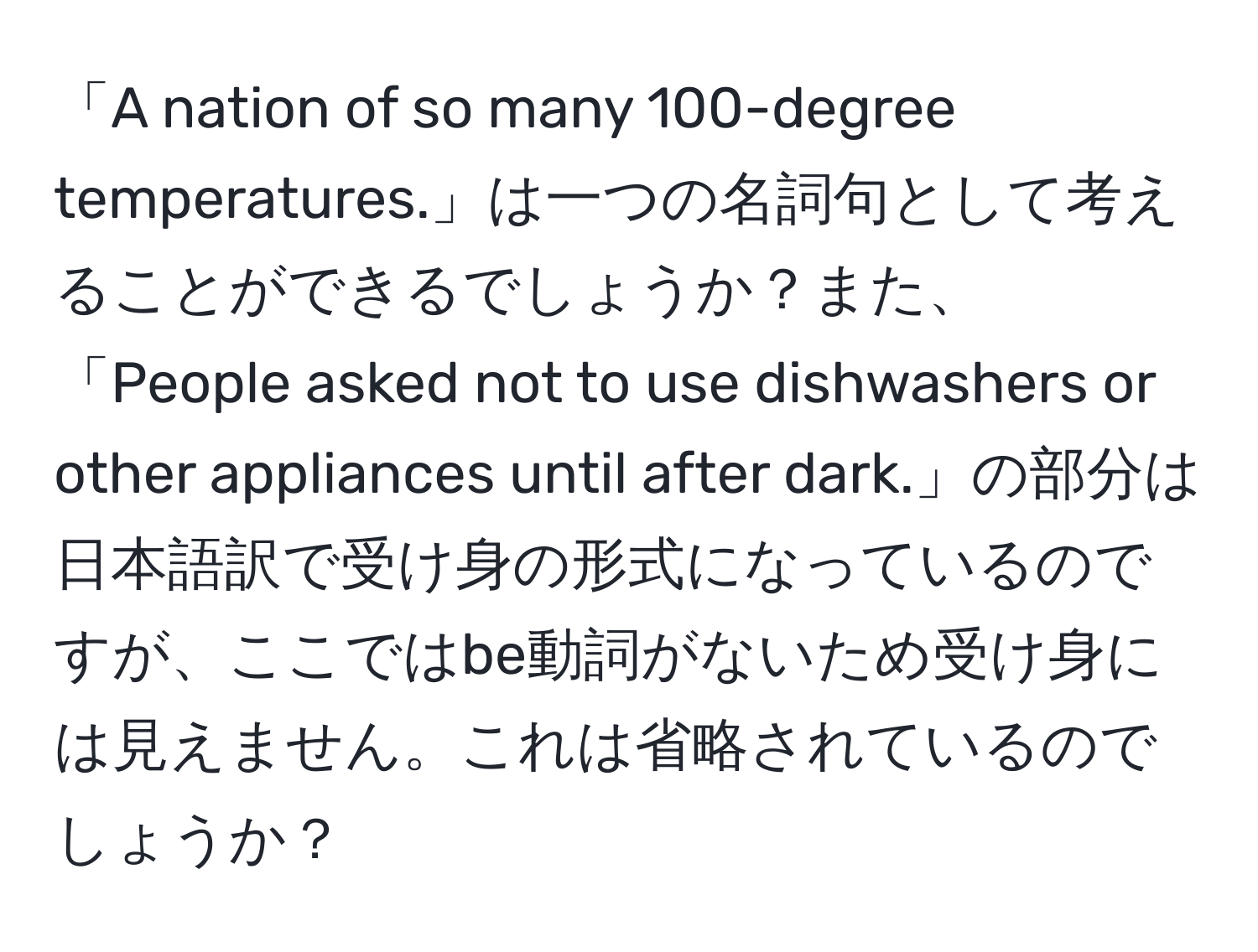 「A nation of so many 100-degree temperatures.」は一つの名詞句として考えることができるでしょうか？また、「People asked not to use dishwashers or other appliances until after dark.」の部分は日本語訳で受け身の形式になっているのですが、ここではbe動詞がないため受け身には見えません。これは省略されているのでしょうか？