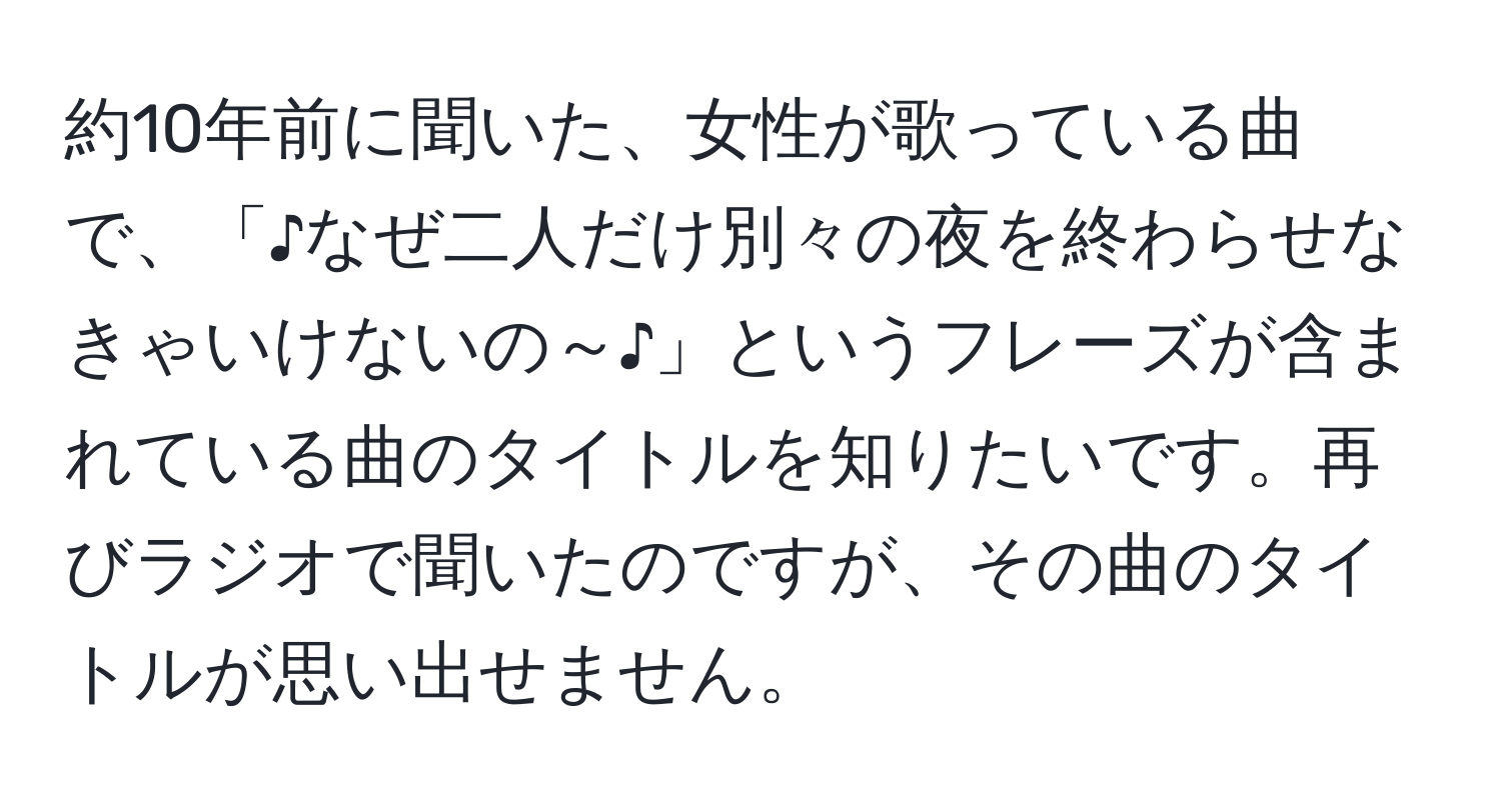 約10年前に聞いた、女性が歌っている曲で、「♪なぜ二人だけ別々の夜を終わらせなきゃいけないの～♪」というフレーズが含まれている曲のタイトルを知りたいです。再びラジオで聞いたのですが、その曲のタイトルが思い出せません。