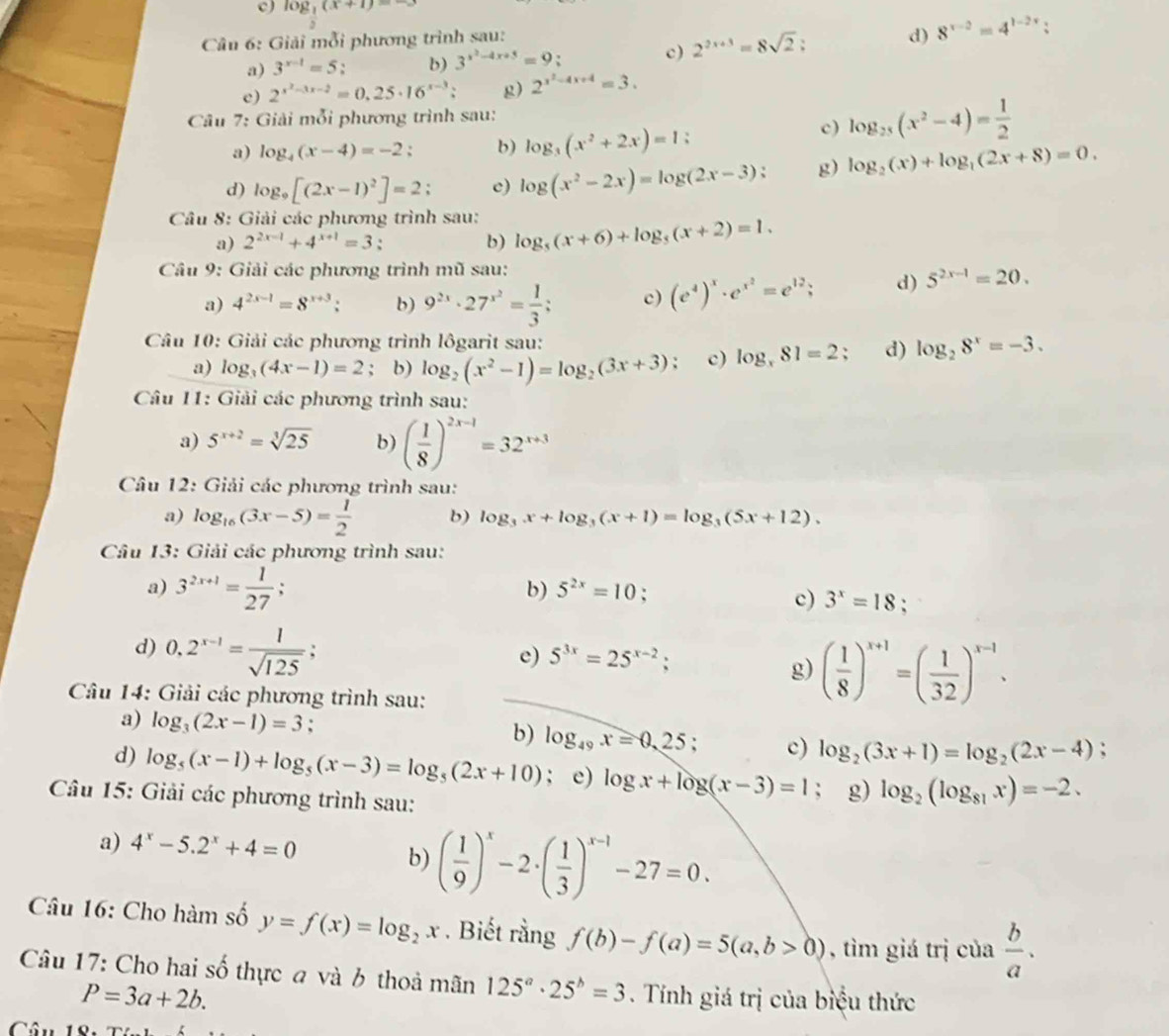 log _ 1/2 (x+1)=
*  Câu 6: Giải mỗi phương trình sau:
a) 3^(x-1)=5 b) 3^(x^2)-4x+5=9 , c) 2^(2x+3)=8sqrt(2) d) 8^(x-2)=4^(1-2x)
e) 2^(x^2)-3x-2=0.25· 16^(x-3): g) 2^(x^2)-4x+4=3.
Câu 7: Giải mỗi phương trình sau:
a) log _4(x-4)=-2; b) log _3(x^2+2x)=1:
c) log _25(x^2-4)= 1/2 
d) log _9[(2x-1)^2]=2; c) log (x^2-2x)=log (2x-3); g) log _2(x)+log _1(2x+8)=0.
Câu 8: Giải các phương trình sau: log _5(x+6)+log _5(x+2)=1.
a) 2^(2x-1)+4^(x+1)=3. b)
Câu 9: Giải các phương trình mũ sau:
a) 4^(2x-1)=8^(x+3); b) 9^(2x)· 27^(x^2)= 1/3 ; c) (e^4)^x· e^(x^2)=e^(12); d) 5^(2x-1)=20.
Câu 10: Giải các phương trình lôgarit sau:
a) log _3(4x-1)=2; b) log _2(x^2-1)=log _2(3x+3) : c) log _x81=2 : d) log _28^x=-3.
Câu 11: Giải các phương trình sau:
a) 5^(x+2)=sqrt[3](25) b) ( 1/8 )^2x-1=32^(x+3)
Câu 12: Giải các phương trình sau:
a) log _16(3x-5)= 1/2  b) log _3x+log _3(x+1)=log _3(5x+12).
Câu 13: Giải các phương trình sau:
a) 3^(2x+1)= 1/27 ;
b) 5^(2x)=10;
c) 3^x=18.
d) 0.2^(x-1)= 1/sqrt(125) ;
e) 5^(3x)=25^(x-2);
g) ( 1/8 )^x+1=( 1/32 )^x-1.
Câu 14: Giải các phương trình sau:
a) log _3(2x-1)=3 : :
b) log _49x=0,25; c) log _2(3x+1)=log _2(2x-4)
d) log _5(x-1)+log _5(x-3)=log _5(2x+10); e) log x+log (x-3)=1; g) log _2(log _81x)=-2.
Câu 15: Giải các phương trình sau:
a) 4^x-5.2^x+4=0
b) ( 1/9 )^x-2· ( 1/3 )^x-1-27=0.
Câu 16: Cho hàm số y=f(x)=log _2x. Biết rằng f(b)-f(a)=5(a,b>0) , tìm giá trị của  b/a .
Câu 17: Cho hai số thực a và b thoả mãn 125^a· 25^b=3. Tính giá trị của biệu thức
P=3a+2b.
Câ