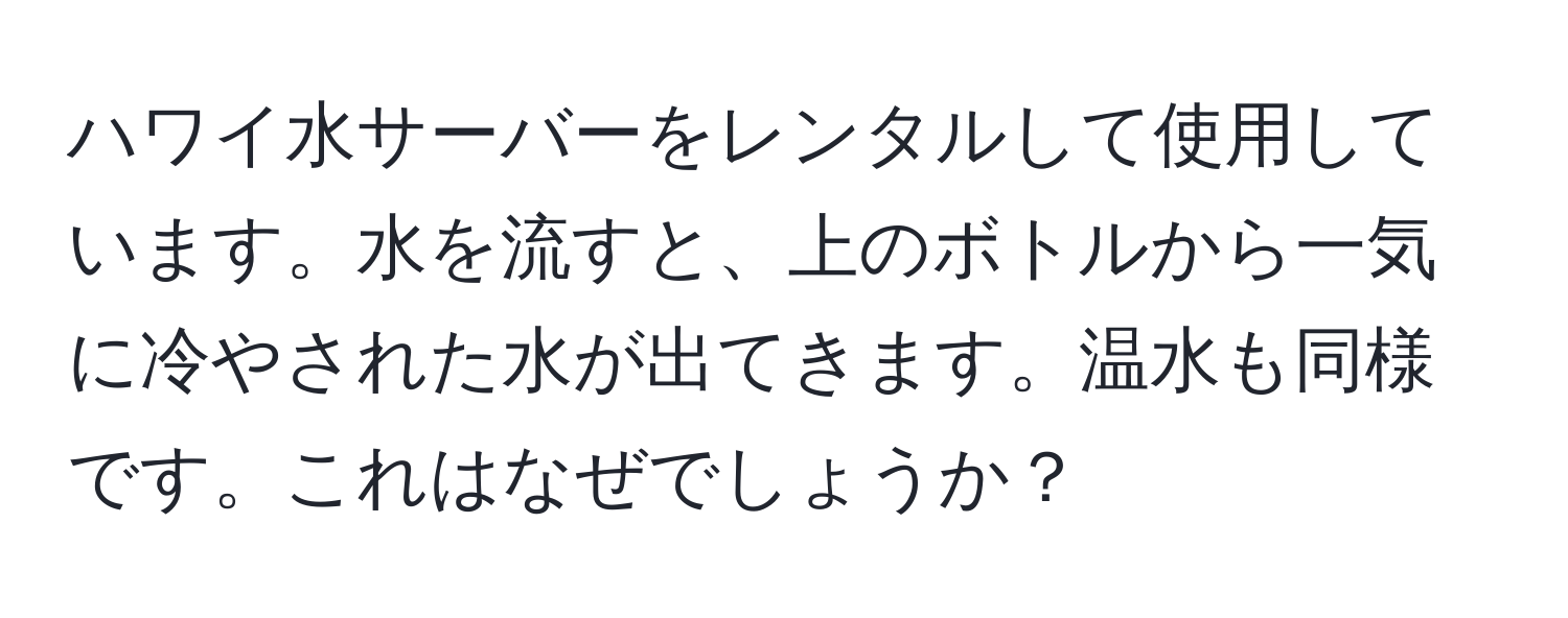 ハワイ水サーバーをレンタルして使用しています。水を流すと、上のボトルから一気に冷やされた水が出てきます。温水も同様です。これはなぜでしょうか？