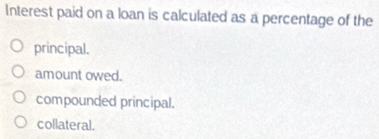 Interest paid on a loan is calculated as a percentage of the
principal.
amount owed.
compounded principal.
collateral.