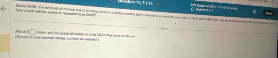 Question 11, 7.7.14 HW Score: 63.89%, 11.5 of 18 points 
Points: 0 of 1 Save 
how much will be spent at restaurants in 2020? 
Since 2006, the amount of money spent at restaurants in a certain country has increased at a rate of 4% each year. In 2006, about $480 bilion was spent at restaurants. If the trend continass, about 
About $ □ billion will be spent at restaurants in 2020if the trend continues. 
(Round to the nearest whole number as needed.)