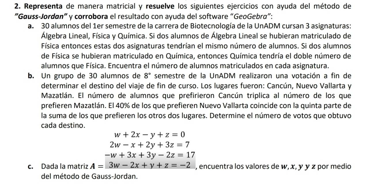 Representa de manera matricial y resuelve los siguientes ejercicios con ayuda del método de 
"Gauss-Jordan" y corrobora el resultado con ayuda del software “GeoGebra”: 
a. 30 alumnos del 1er semestre de la carrera de Biotecnología de la UnADM cursan 3 asignaturas: 
Álgebra Lineal, Física y Química. Si dos alumnos de Álgebra Lineal se hubieran matriculado de 
Física entonces estas dos asignaturas tendrían el mismo número de alumnos. Si dos alumnos 
de Física se hubieran matriculado en Química, entonces Química tendría el doble número de 
alumnos que Física. Encuentra el número de alumnos matriculados en cada asignatura. 
b. Un grupo de 30 alumnos de 8° semestre de la UnADM realizaron una votación a fin de 
determinar el destino del viaje de fin de curso. Los lugares fueron: Cancún, Nuevo Vallarta y 
Mazatlán. El número de alumnos que prefirieron Cancún triplica al número de los que 
prefieren Mazatlán. El 40% de los que prefieren Nuevo Vallarta coincide con la quinta parte de 
la suma de los que prefieren los otros dos lugares. Determine el número de votos que obtuvo 
cada destino.
w+2x-y+z=0
2w-x+2y+3z=7
-w+3x+3y-2z=17
c. Dada la matriz A=3w-2x+y+z=-2 , encuentra los valores de w, x, y y z por medio 
del método de Gauss-Jordan.