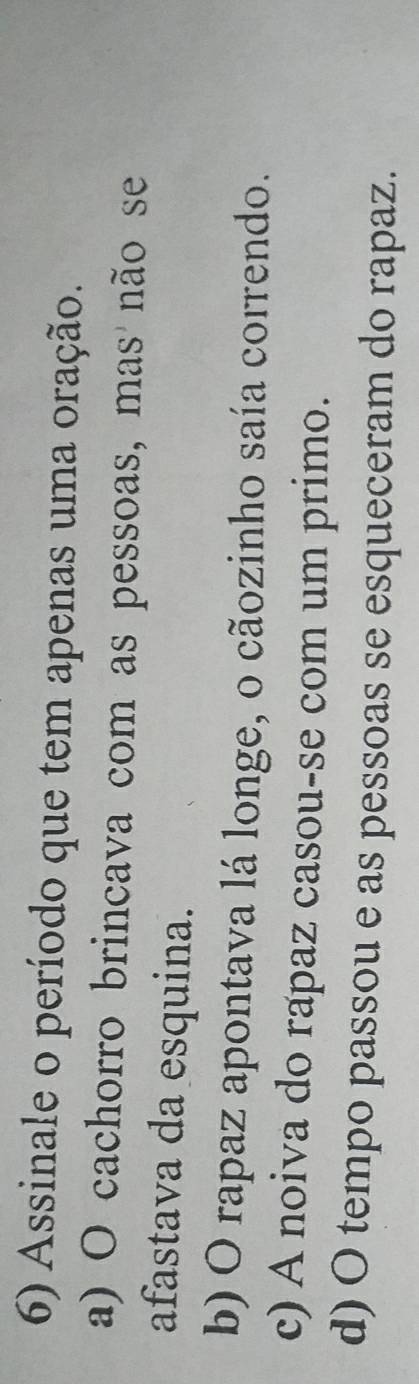 Assinale o período que tem apenas uma oração.
a) O cachorro brincava com as pessoas, mas não se
afastava da esquina.
b) O rapaz apontava lá longe, o cãozinho saía correndo.
c) A noiva do rapaz casou-se com um primo.
d) O tempo passou e as pessoas se esqueceram do rapaz.