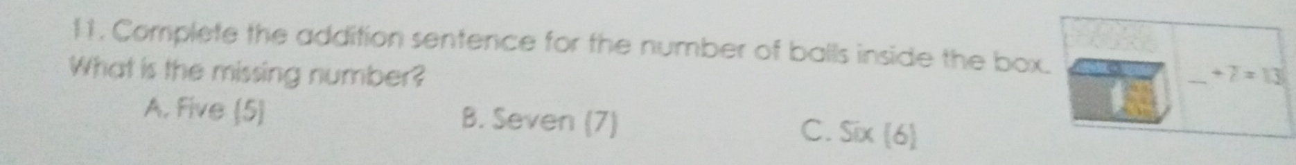 Complete the addition sentence for the number of balls inside the box.
What is the missing number? _ +7=13
A. Five (5)
B. Seven (7)
C. Six(6)