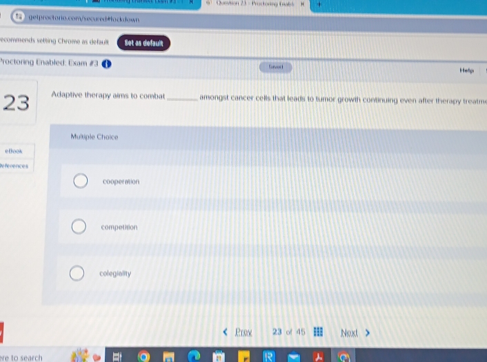 Proctoring Enabl
getproctorio.com/secured#łockdown
recommends setting Chrome as default Set as default
Proctoring Enabled: Exam #3 Help
Sare
23 Adaptive therapy aims to combat_ amongst cancer cells that leads to tumor growth continuing even after therapy treatm
Multiple Choice
eBook
References
cooperation
competition
colegiality
Rrow 23 of 45 Next
re to search