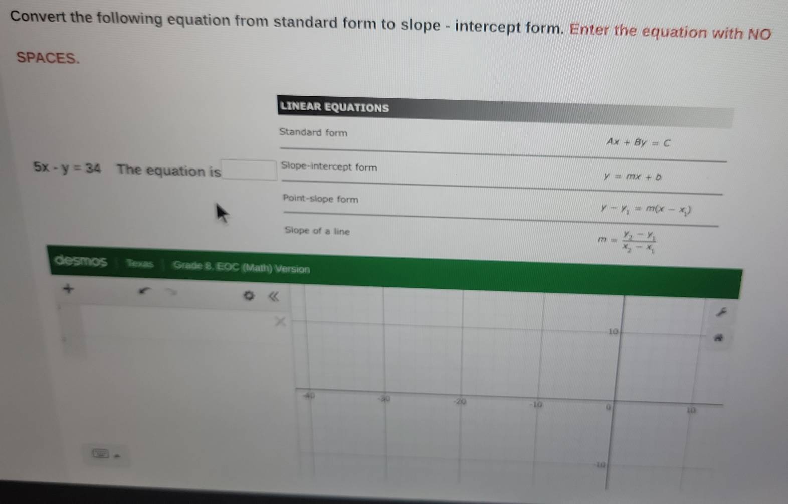 Convert the following equation from standard form to slope - intercept form. Enter the equation with NO 
SPACES. 
LINEAR EQUATIONS 
Standard form 
_
Ax+By=C
_ 
_
5x-y=34 The equation is 
Slope-intercept form y=mx+b
_ 
Point-slope form y-y_1=m(x-x_1)
Slope of a line
m=frac y_2-y_1x_2-x_1
desmos Texas Grade 8, EOC (Math) Version 
a