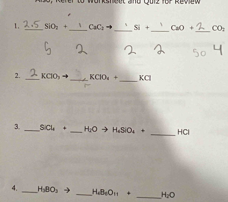 Worksheet and Quiz for Review 
1. _ SiO_2+ _  CaC_2 _ Si+ _  CaO + _  CO_2
_ 
2. _ KClO_3 _ KClO_4+ KCl
3. _ SiCl_4+ _  H_2O H_4SiO_4+
_ HCl
4. _ H_3BO_3 _ H_4B_6O_11+
_ H_2O