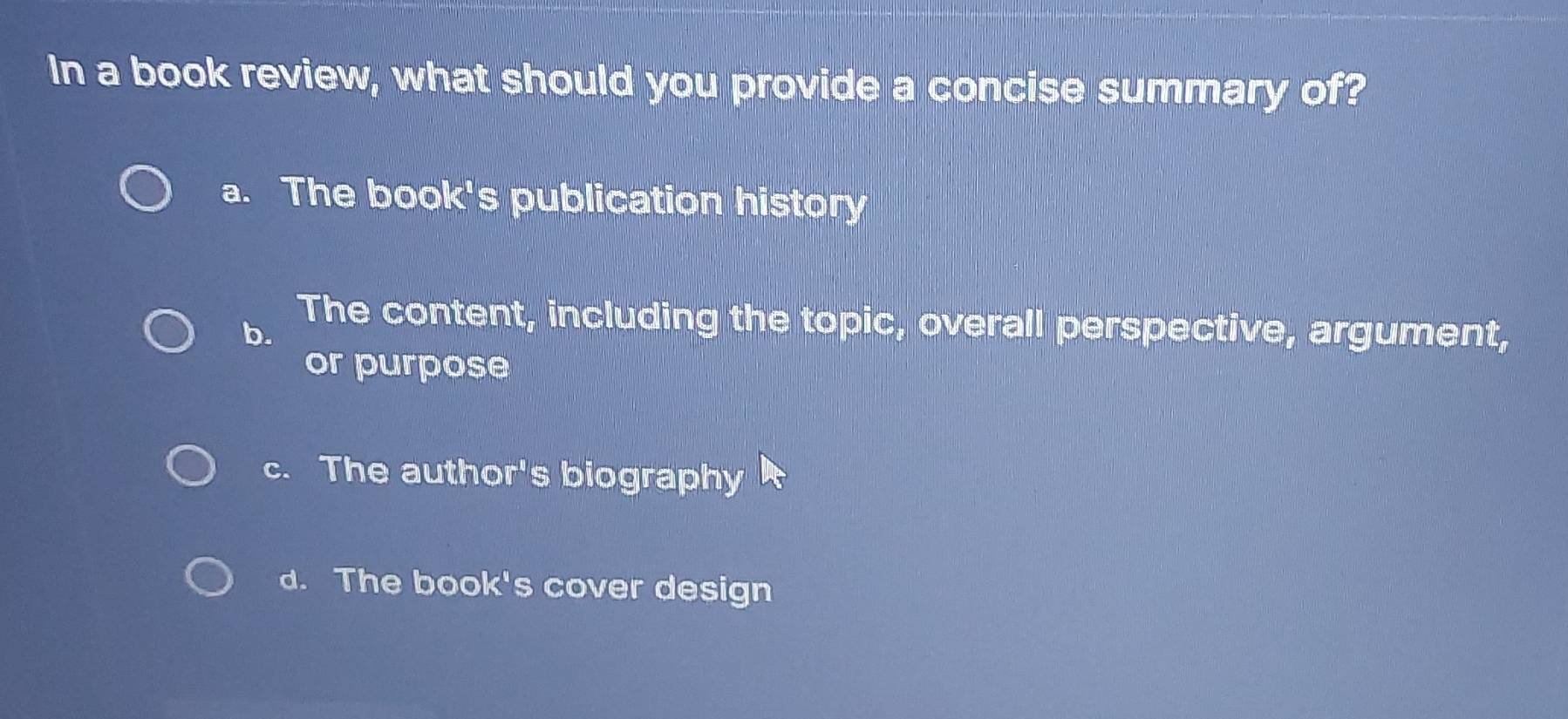 In a book review, what should you provide a concise summary of?
a. The book's publication history
b. The content, including the topic, overall perspective, argument,
or purpose
c. The author's biography
d. The book's cover design