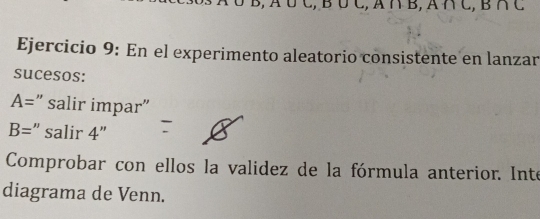 C, A∩ B, A∩ C, B∩ C
Ejercicio 9: En el experimento aleatorio consistente en lanzar 
sucesos:
A= ” salir impar"
B= :" salir 4''
Comprobar con ellos la validez de la fórmula anterior. Inte 
diagrama de Venn.