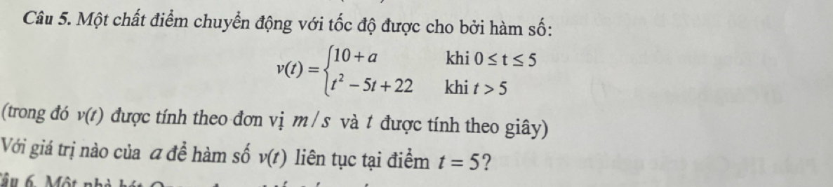 Một chất điểm chuyển động với tốc độ được cho bởi hàm số: 
kh
v(t)=beginarrayl 10+a t^2-5t+22endarray. kh beginarrayr i0≤ t≤ 5 it>5endarray
(trong đó v(t) được tính theo đơn vị m / s và t được tính theo giây) 
Với giá trị nào của đ để hàm số v(t) liên tục tại điểm t=5 ?