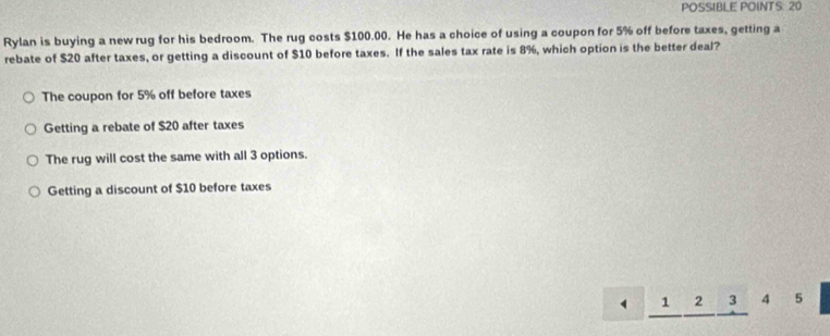 POSSIBLE POINTS: 20
Rylan is buying a new rug for his bedroom. The rug costs $100.00. He has a choice of using a coupon for 5% off before taxes, getting a
rebate of $20 after taxes, or getting a discount of $10 before taxes. If the sales tax rate is 8%, which option is the better deal?
The coupon for 5% off before taxes
Getting a rebate of $20 after taxes
The rug will cost the same with all 3 options.
Getting a discount of $10 before taxes
1 2 3 4 5