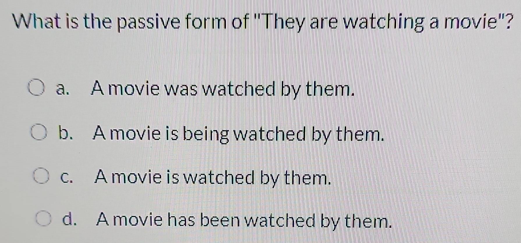 What is the passive form of "They are watching a movie"?
a. A movie was watched by them.
b. A movie is being watched by them.
c. A movie is watched by them.
d. A movie has been watched by them.