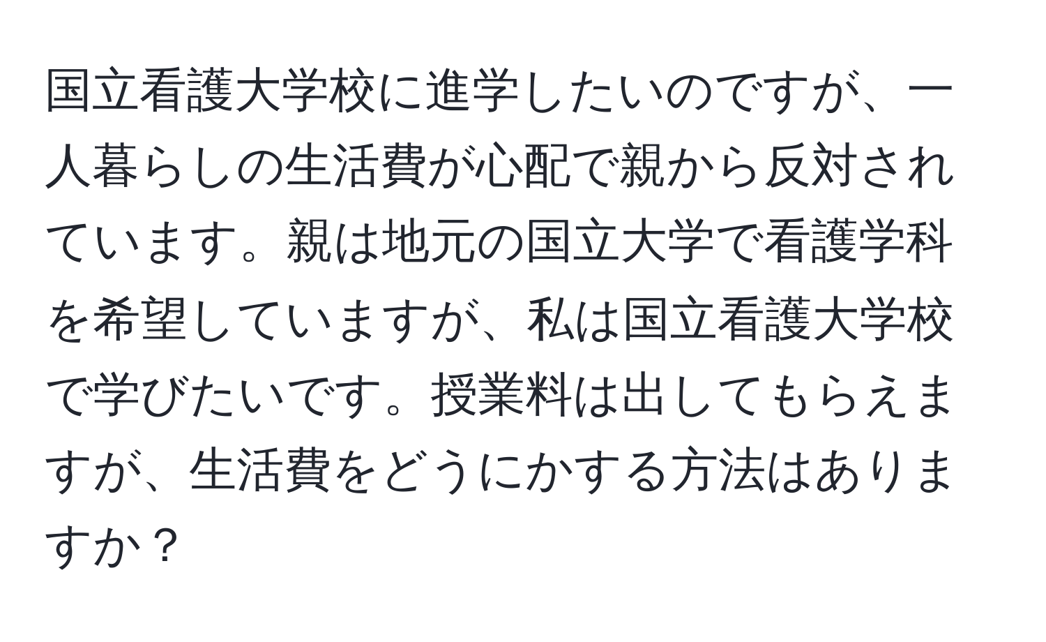 国立看護大学校に進学したいのですが、一人暮らしの生活費が心配で親から反対されています。親は地元の国立大学で看護学科を希望していますが、私は国立看護大学校で学びたいです。授業料は出してもらえますが、生活費をどうにかする方法はありますか？