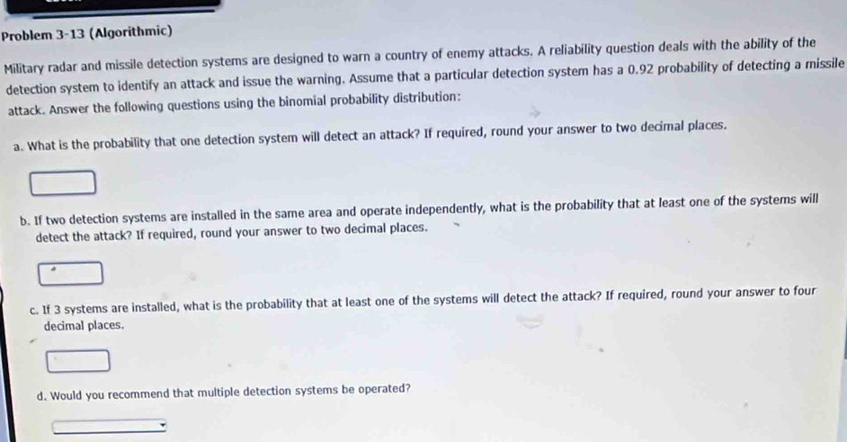 Problem 3-13 (Algorithmic) 
Military radar and missile detection systems are designed to warn a country of enemy attacks. A reliability question deals with the ability of the 
detection system to identify an attack and issue the warning. Assume that a particular detection system has a 0.92 probability of detecting a missile 
attack. Answer the following questions using the binomial probability distribution: 
a. What is the probability that one detection system will detect an attack? If required, round your answer to two decimal places. 
b. If two detection systems are installed in the same area and operate independently, what is the probability that at least one of the systems will 
detect the attack? If required, round your answer to two decimal places. 
c. If 3 systems are installed, what is the probability that at least one of the systems will detect the attack? If required, round your answer to four 
decimal places. 
d. Would you recommend that multiple detection systems be operated?