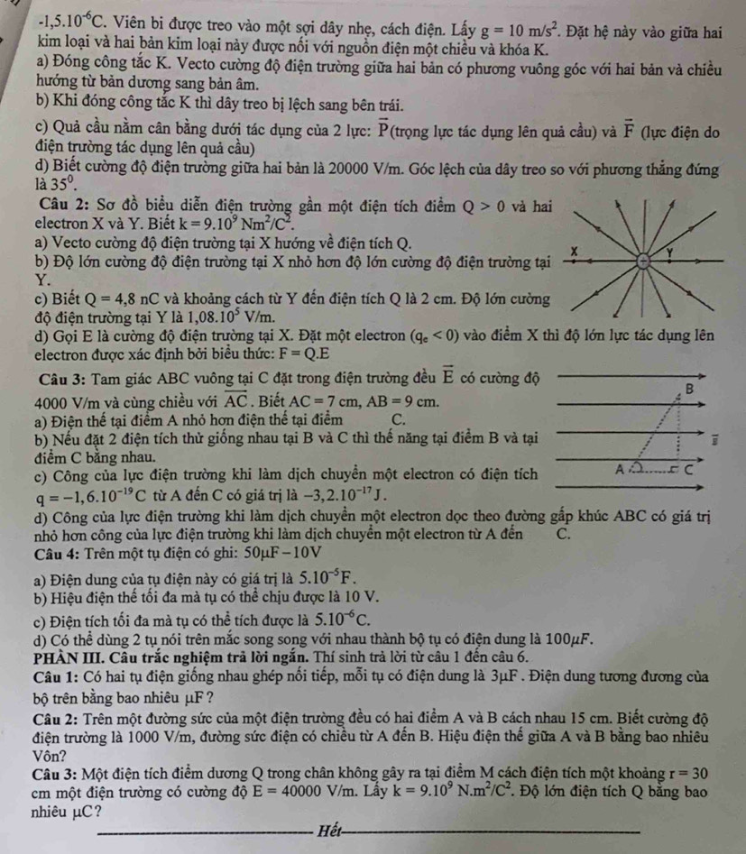-1,5.10^(-6)C T. Viên bi được treo vào một sợi dây nhẹ, cách điện. Lấy g=10m/s^2. Đặt hệ này vào giữa hai
kim loại và hai bản kim loại này được nổi với nguồn điện một chiều và khóa K.
a) Đóng công tắc K. Vecto cường độ điện trường giữa hai bản có phương vuông góc với hai bản và chiều
hướng từ bản dương sang bản âm.
b) Khi đóng công tắc K thì dây treo bị lệch sang bên trái.
c) Quả cầu nằm cân bằng dưới tác dụng của 2 lực: vector P '(trọng lực tác dụng lên quả cầu) và vector F (lực điện do
điện trường tác dụng lên quả cầu)
d) Biết cường độ điện trưởng giữa hai bản là 20000 V/m. Góc lệch của dây treo so với phương thẳng đứng
là 35°.
Câu 2: Sơ đồ biểu diễn điện trường gần một điện tích điểm Q>0 và ha
electron X và Y. Biết k=9.10^9Nm^2/C^2.
a) Vecto cường độ điện trường tại X hướng về điện tích Q.
b) Độ lớn cường độ điện trường tại X nhỏ hơn độ lớn cường độ điện trường tại
Y.
c) Biết Q=4,8nC và khoảng cách từ Y đến điện tích Q là 2 cm. Độ lớn cường
độ điện trường tại Y là 1,08.10^5 v n
d) Gọi E là cường độ điện trường tại X. Đặt một electron (q_e<0) vào điểm X thì độ lớn lực tác dụng lên
electron được xác định bởi biểu thức: F=Q.E
Câu 3: Tam giác ABC vuông tại C đặt trong điện trường đều vector E có cường độ
B
4000 V/m và cùng chiều với overline AC. Biết AC=7cm,AB=9cm.
a) Điện thế tại điểm A nhỏ hơn điện thể tại điểm C.
b) Nếu đặt 2 điện tích thử giống nhau tại B và C thì thế năng tại điểm B và tại i
điểm C bằng nhau.
c) Công của lực điện trường khi làm dịch chuyển một electron có điện tích A C
q=-1,6.10^(-19)C từ A đến C có giá trị là -3,2.10^(-17)J.
d) Công của lực điện trường khi làm dịch chuyền một electron dọc theo đường gắp khúc ABC có giá trị
nhỏ hơn công của lực điện trường khi làm dịch chuyển một electron từ A đến C.
Câu 4: Trên một tụ điện có ghi: 50μF  -10V
a) Điện dung của tụ điện này có giá trị là 5.10^(-5)F.
b) Hiệu điện thể tối đa mà tụ có thể chịu được là 10 V.
c) Điện tích tối đa mà tụ có thể tích được là 5.10^(-6)C.
d) Có thể dùng 2 tụ nói trên mắc song song với nhau thành bộ tụ có điện dung là 100μF.
PHÀN III. Câu trắc nghiệm trả lời ngắn. Thí sinh trả lời từ câu 1 đến câu 6.
Câu 1: Có hai tụ điện giống nhau ghép nối tiếp, mỗi tụ có điện dung là 3μF . Điện dung tương đương của
bộ trên bằng bao nhiêu μF ?
Câu 2: Trên một đường sức của một điện trường đều có hại điểm A và B cách nhau 15 cm. Biết cường độ
điện trường là 1000 V/m, đường sức điện có chiều từ A đến B. Hiệu điện thế giữa A và B bằng bao nhiêu
Vôn?
Câu 3: Một điện tích điểm dương Q trong chân không gây ra tại điểm M cách điện tích một khoảng r=30
cm một điện trường có cường độ E=40000V/m. Lấy k=9.10^9N.m^2/C^2 * Độ lớn điện tích Q bằng bao
nhiêu µC?
_Hết_