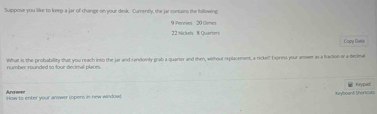 Suppose you like to keep a jar of change on your desk. Currently, the jar contains the following:
9 Pennies 20 Dimes
22 Nickels 8 Quarters 
Copy Data 
What is the probability that you reach into the jar and randomly grab a quarter and then, without replacement, a nickel? Express your answer as a fraction or a decimal 
number rounded to four decimal places. 
Keypad 
Answer 
Keyboard Shortcuts 
How to enter your answer (opens in new window)