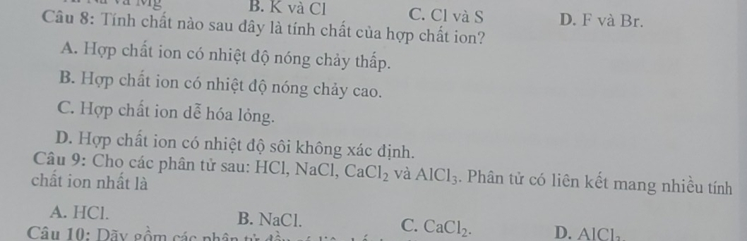 a Mg B. K và Cl C. Cl và S D. F và Br.
Câu 8: Tính chất nào sau dây là tính chất của hợp chất ion?
A. Hợp chất ion có nhiệt độ nóng chảy thấp.
B. Hợp chất ion có nhiệt độ nóng chảy cao.
C. Hợp chất ion dễ hóa lỏng.
D. Hợp chất ion có nhiệt độ sôi không xác định.
Câu 9: Cho các phân tử sau: HCl, NaCl, CaCl_2 và AlCl_3. Phân tử có liên kết mang nhiều tính
chất ion nhất là
A. HCl. B. NaCl. C. CaCl_2. 
Câu 10: Dãy gồm các phât D. AlCl_2