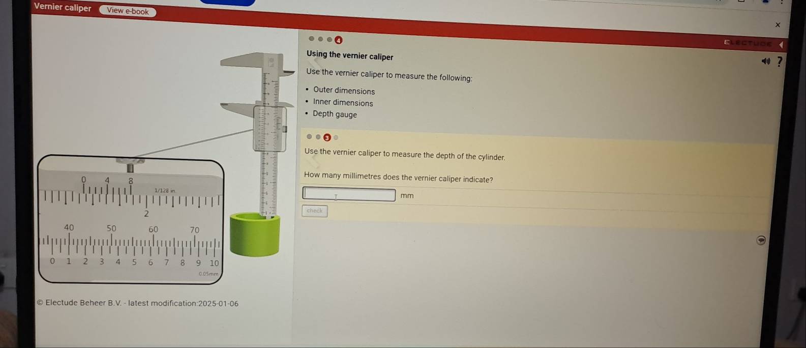 Vernier caliper View e-book 
Electuoe 
Using the vernier caliper 
Use the vernier caliper to measure the following: 
Outer dimensions 
Inner dimensions 
Depth gauge 
Use the vernier caliper to measure the depth of the cylinder. 
How many millimetres does the vernier caliper indicate?
mm
check 
© Electude Beheer B.V. - latest modification:2025-01-06