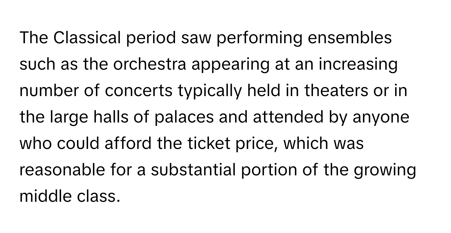 The Classical period saw performing ensembles such as the orchestra appearing at an increasing number of concerts typically held in theaters or in the large halls of palaces and attended by anyone who could afford the ticket price, which was reasonable for a substantial portion of the growing middle class.