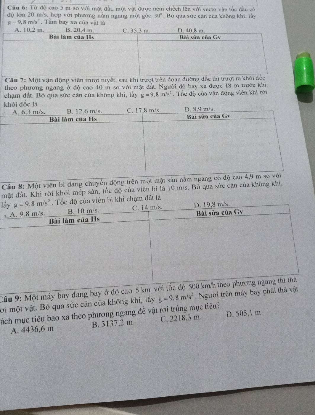 Từ độ cao 5 m so với mặt đất, một vật được ném chếch lên với vectơ vận tốc đầu có
độ lớn 20 m/s, hợp với phương nằm ngang một góc 30°. Bó qua sức cản của không khi, lấy
g=9,8m/s^2. Tầm bay xa của vật là
Câu 7: Một vận động viên trượt tuyết, sau khi trượt trên đoạn dường dốc thì tr
theo phương ngang ở độ cao 40 m so với mặt đất. Người đó bay xa được 18 m trước khi
chạm đất. Bỏ qua sức cản của không khí, lấy g=9,8m/s^2. Tốc độ của vận động viên khi rời
khỏi dốc là
A. 6,3 m/s. B. 12,6 m/s. C. 17,8 m/s. D. 8,9 m/s.
Bài làm của Hs Bài sửa của Gv
Câu 8: Một viên bi đang chuyển động trên một mặt sản nằm ngang có độ cao 4,9 m so với
mặt đất. Khi rời khỏi mép sàn, tốc độ của viên bi là 10 m/s. Bỏ qua sức cản của không khí,
lhi chạm đất là
Câu 9: Một máy bay đang bay ở độ cao 
ới một vật. Bỏ qua sức cản của không khí, lấy g=9,8m/s^2. Người trên máy bay phải 
ách mục tiêu bao xa theo phương ngang đề vật rơi trúng mục tiêu? D. 505,1 m.
A. 4436,6 m B. 3137,2 m. C. 2218,3 m.