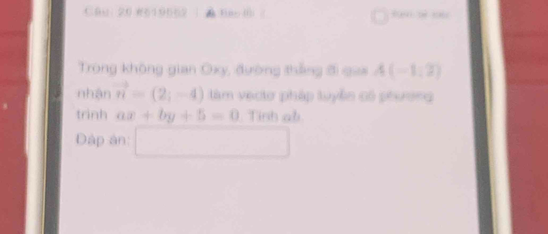 #619562 Fi ne. (1)| 
Trong không gian Oxy, đường thắng đ qua A(-1,2)
nhận vector n=(2;-4) làm vectơ pháp tuyện có pêương 
trình ax+by+5=0 Tinh ab
Dập ân: □