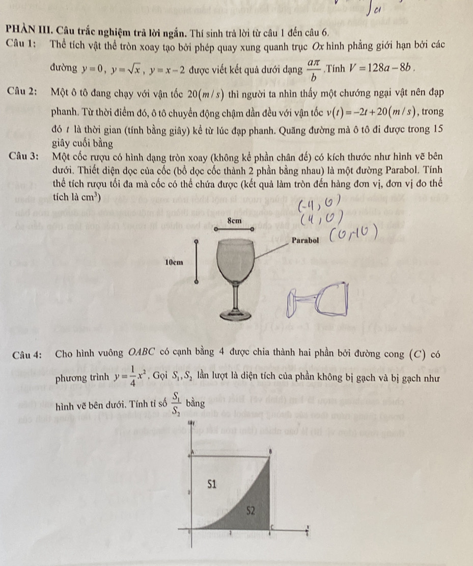 PHÀN III. Câu trắc nghiệm trả lời ngắn. Thí sinh trả lời từ câu 1 đến câu 6.
Câu 1: Thể tích vật thể tròn xoay tạo bởi phép quay xung quanh trục Ox hình phẳng giới hạn bởi các
đường y=0,y=sqrt(x),y=x-2 được viết kết quả dưới dạng  aπ /b .Tính V=128a-8b.
Câu 2: Một ô tô đang chạy với vận tốc 20(m/s) thì người ta nhìn thấy một chướng ngại vật nên đạp
phanh. Từ thời điểm đó, ô tô chuyển động chậm dần đều với vận tốc v(t)=-2t+20(m/s) , trong
đó t là thời gian (tính bằng giây) kể từ lúc đạp phanh. Quãng đường mà ô tô đi được trong 15
giây cuối bằng
Câu 3: Một cốc rượu có hình dạng tròn xoay (không kể phần chân đế) có kích thước như hình vẽ bên
dưới. Thiết diện dọc của cốc (bổ dọc cốc thành 2 phần bằng nhau) là một đường Parabol. Tính
thể tích rượu tối đa mà cốc có thể chứa được (kết quả làm tròn đến hàng đơn vị, đơn vị đo thể
tích lacm^3)
Câu 4: Cho hình vuông OABC có cạnh bằng 4 được chia thành hai phần bởi đường cong (C) có
phương trình y= 1/4 x^2 , Gọi S_1,S_2 lần lượt là diện tích của phần không bị gạch và bị gạch như
hình vẽ bên dưới. Tính tỉ số frac S_1S_2 bằng